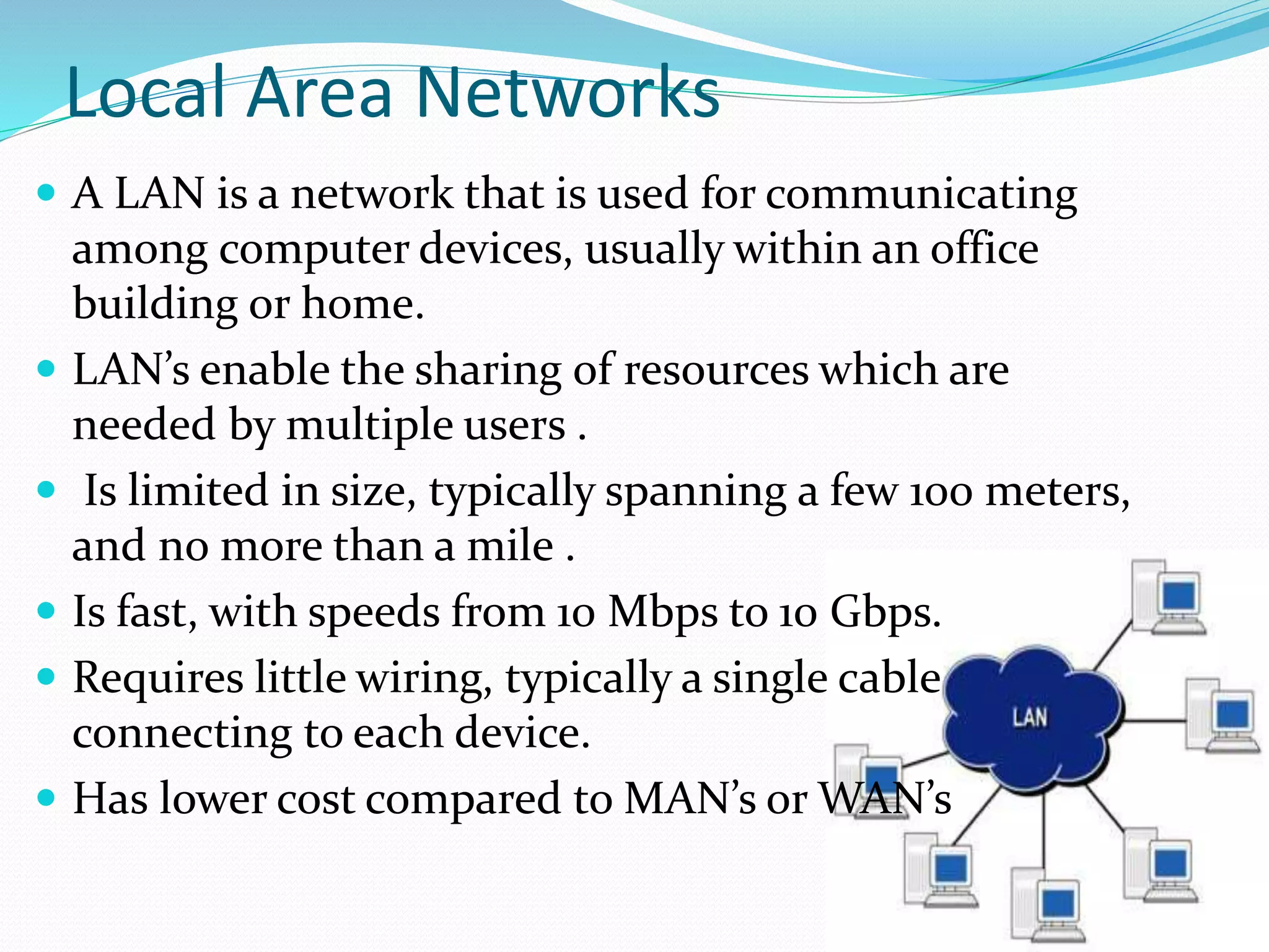 Local Area Networks
 A LAN is a network that is used for communicating
among computer devices, usually within an office
building or home.
 LAN’s enable the sharing of resources which are
needed by multiple users .
 Is limited in size, typically spanning a few 100 meters,
and no more than a mile .
 Is fast, with speeds from 10 Mbps to 10 Gbps.
 Requires little wiring, typically a single cable
connecting to each device.
 Has lower cost compared to MAN’s or WAN’s
 