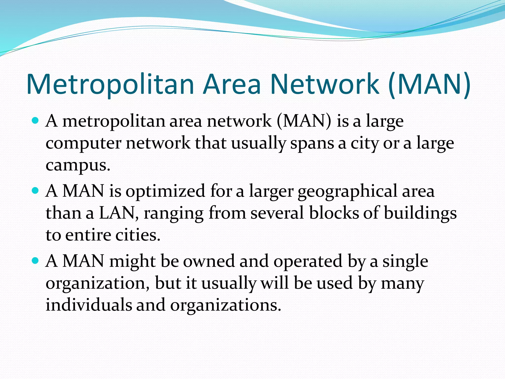 Metropolitan Area Network (MAN)
 A metropolitan area network (MAN) is a large
computer network that usually spans a city or a large
campus.
 A MAN is optimized for a larger geographical area
than a LAN, ranging from several blocks of buildings
to entire cities.
 A MAN might be owned and operated by a single
organization, but it usually will be used by many
individuals and organizations.
 