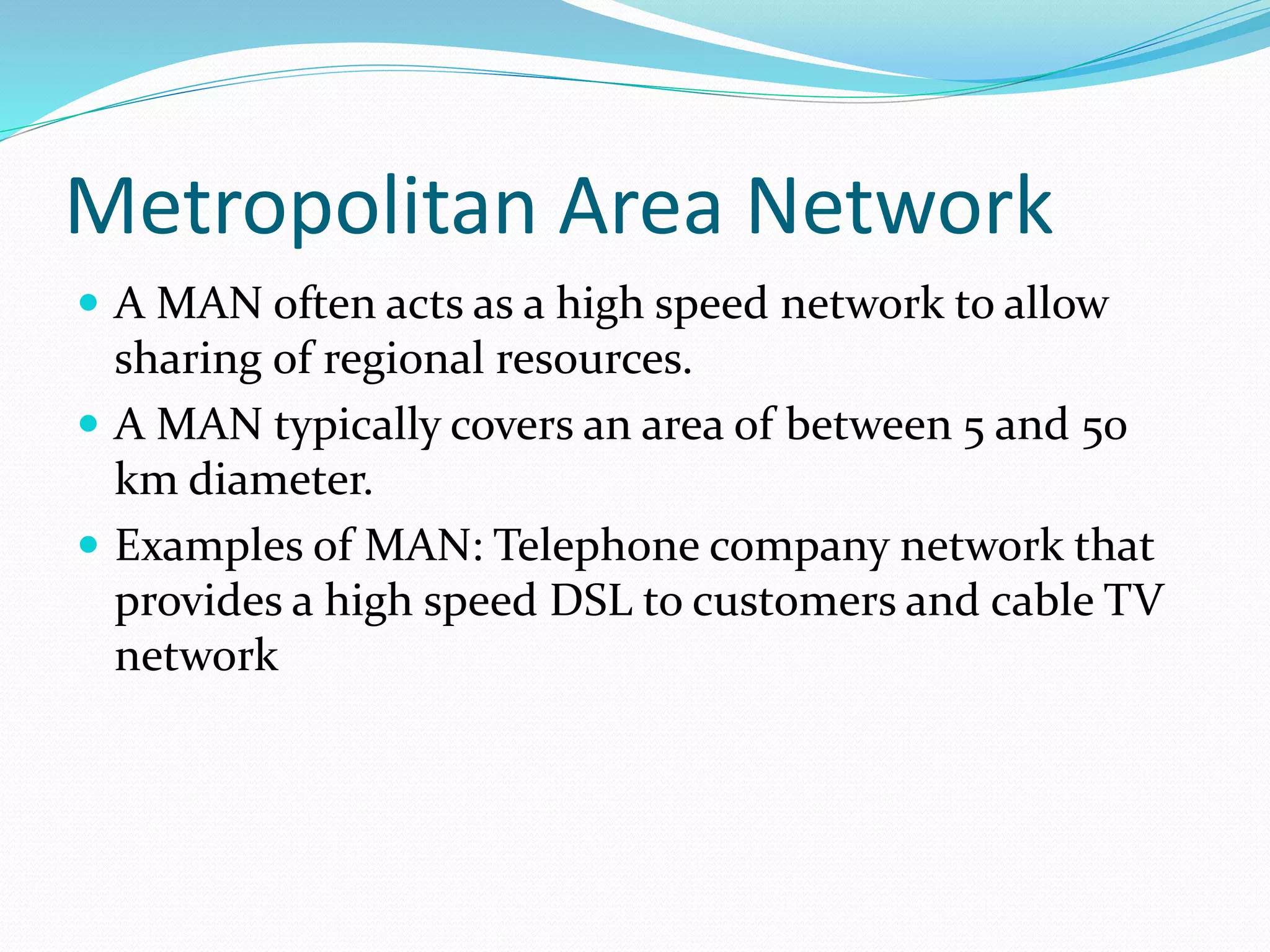 Metropolitan Area Network
 A MAN often acts as a high speed network to allow
sharing of regional resources.
 A MAN typically covers an area of between 5 and 50
km diameter.
 Examples of MAN: Telephone company network that
provides a high speed DSL to customers and cable TV
network
 