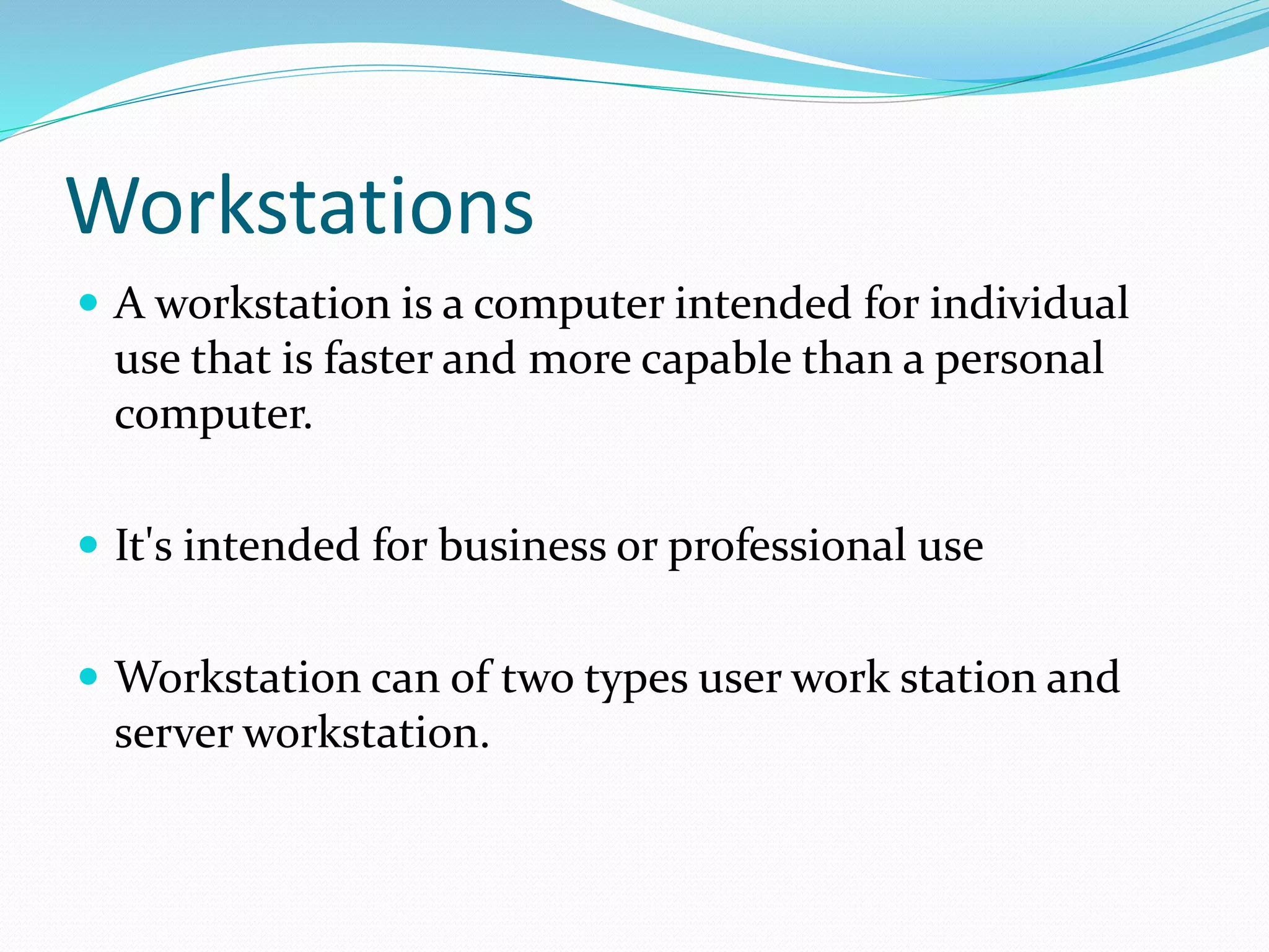 Workstations
 A workstation is a computer intended for individual
use that is faster and more capable than a personal
computer.
 It's intended for business or professional use
 Workstation can of two types user work station and
server workstation.
 