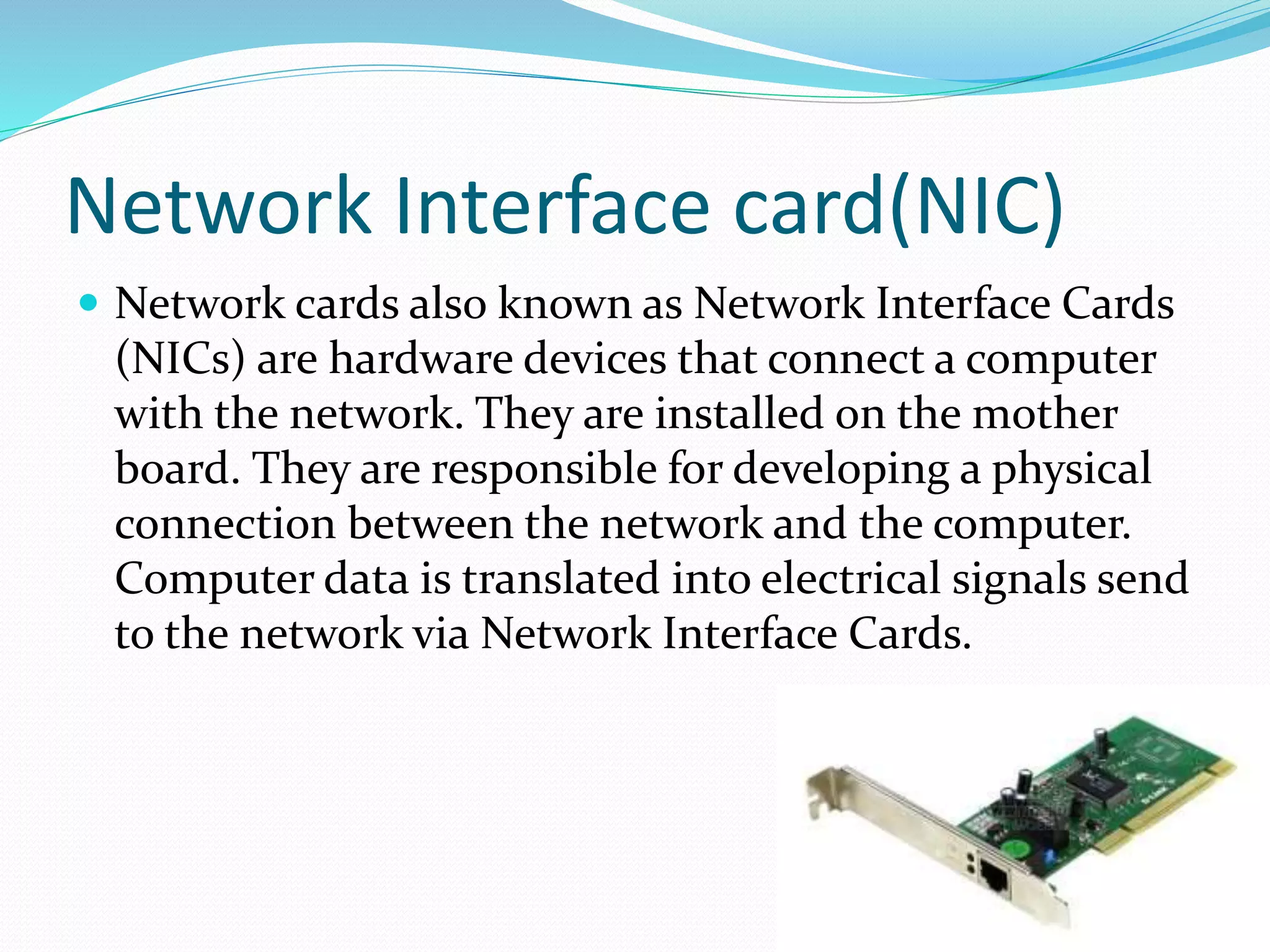 Network Interface card(NIC)
 Network cards also known as Network Interface Cards
(NICs) are hardware devices that connect a computer
with the network. They are installed on the mother
board. They are responsible for developing a physical
connection between the network and the computer.
Computer data is translated into electrical signals send
to the network via Network Interface Cards.
 