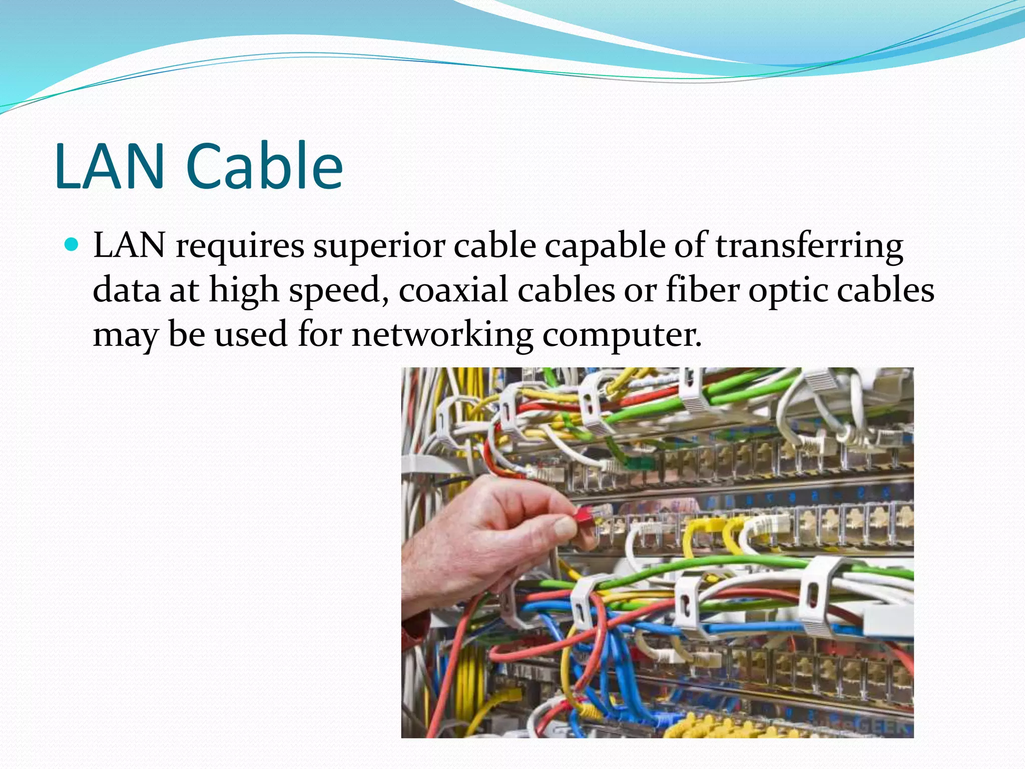 LAN Cable
 LAN requires superior cable capable of transferring
data at high speed, coaxial cables or fiber optic cables
may be used for networking computer.
 