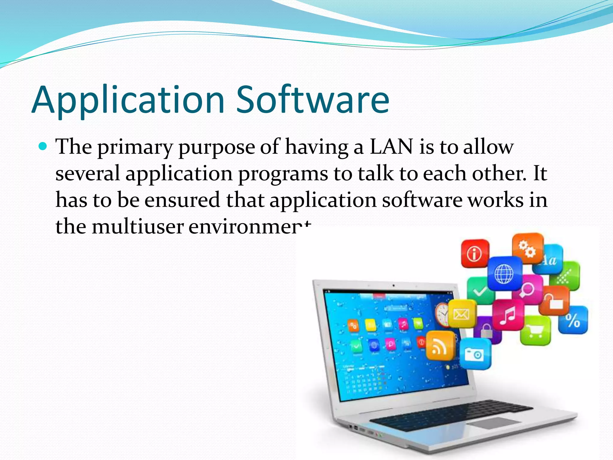 Application Software
 The primary purpose of having a LAN is to allow
several application programs to talk to each other. It
has to be ensured that application software works in
the multiuser environment
 
