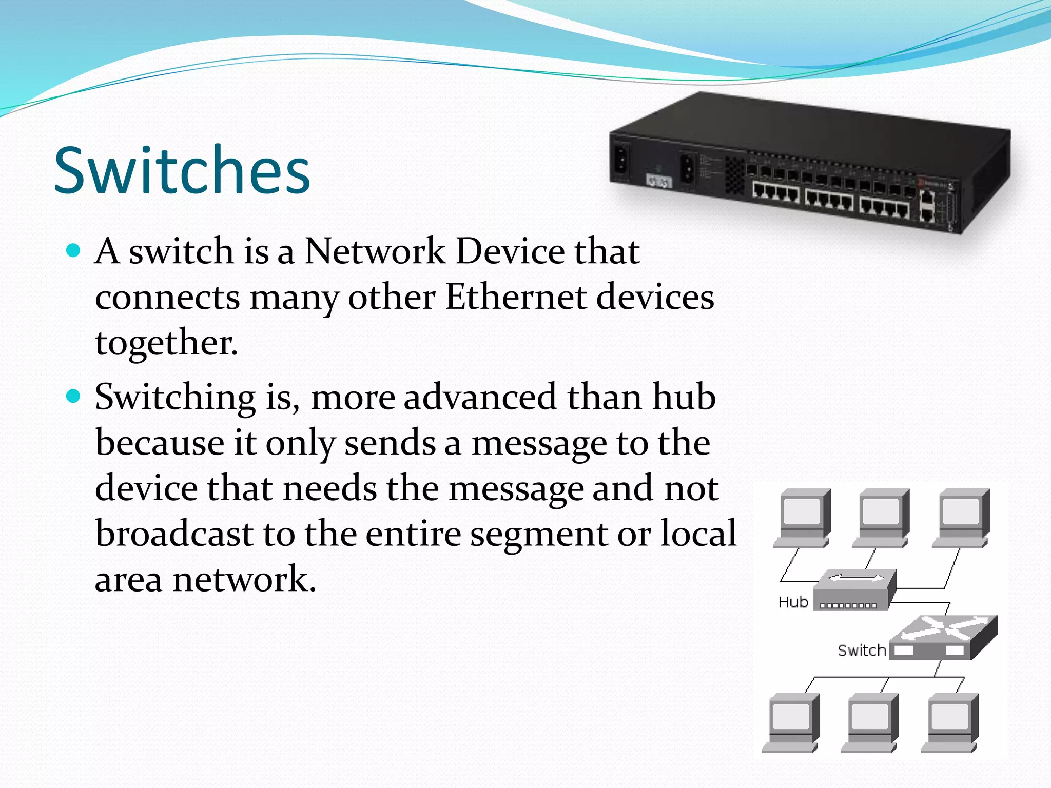 Switches
 A switch is a Network Device that
connects many other Ethernet devices
together.
 Switching is, more advanced than hub
because it only sends a message to the
device that needs the message and not
broadcast to the entire segment or local
area network.
 