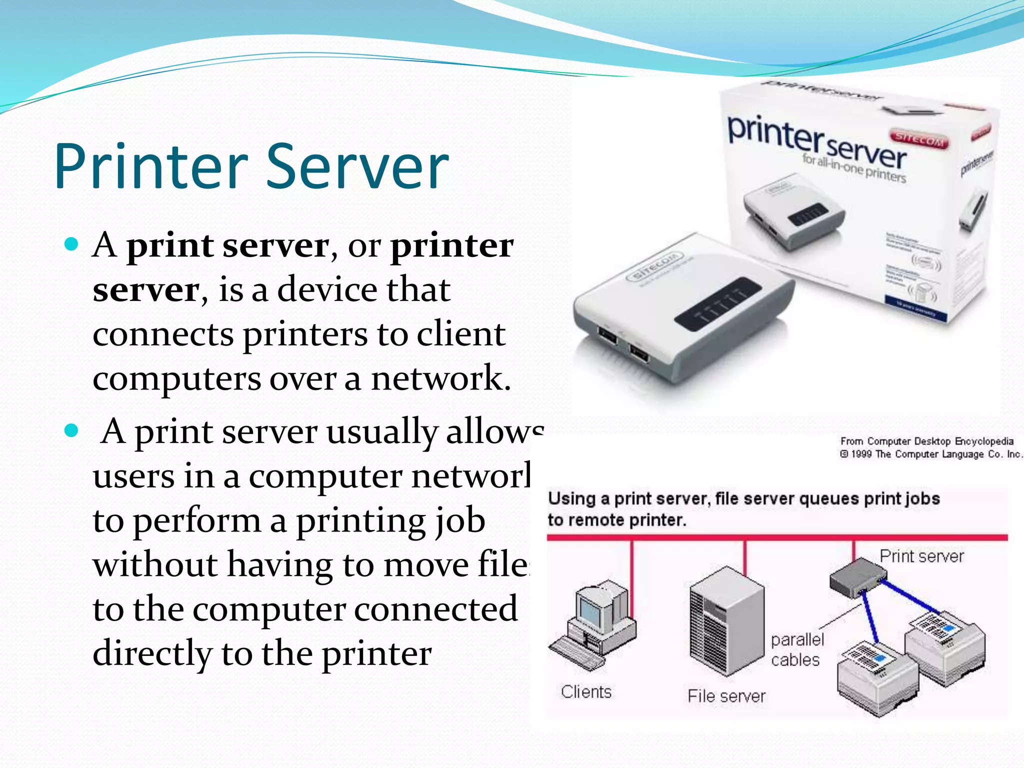 Printer Server
 A print server, or printer
server, is a device that
connects printers to client
computers over a network.
 A print server usually allows
users in a computer network
to perform a printing job
without having to move files
to the computer connected
directly to the printer
 