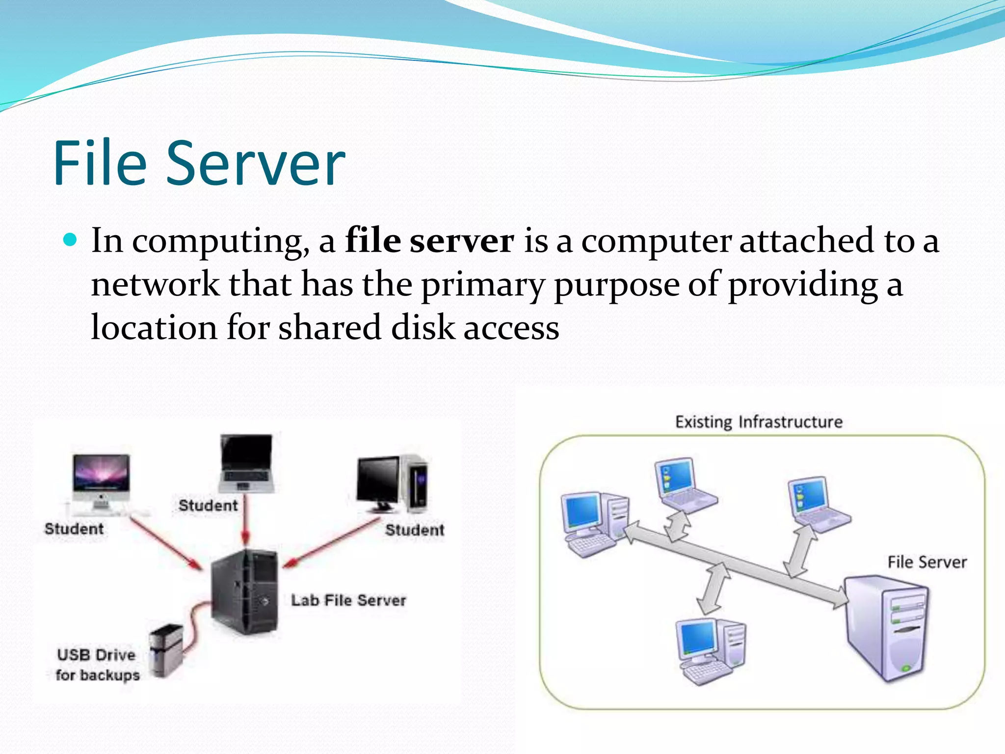File Server
 In computing, a file server is a computer attached to a
network that has the primary purpose of providing a
location for shared disk access
 