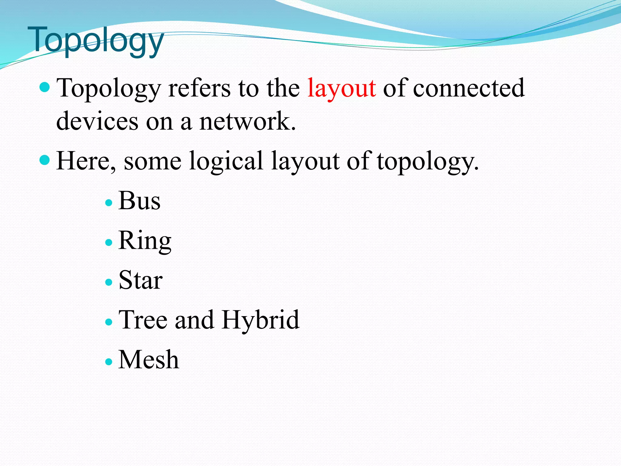 Topology
 Topology refers to the layout of connected
devices on a network.
 Here, some logical layout of topology.
 Bus
 Ring
 Star
 Tree and Hybrid
 Mesh
 