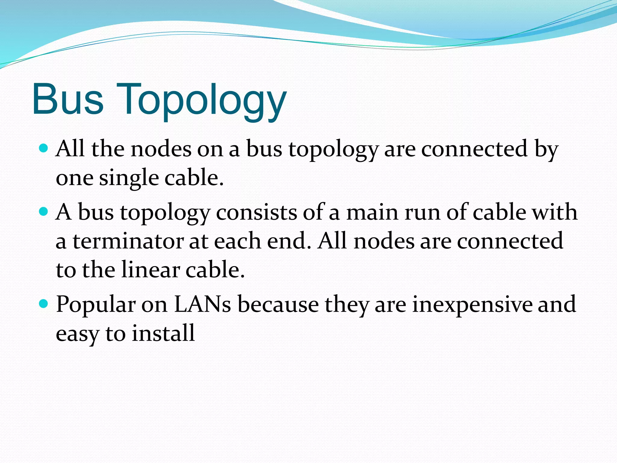 Bus Topology
 All the nodes on a bus topology are connected by
one single cable.
 A bus topology consists of a main run of cable with
a terminator at each end. All nodes are connected
to the linear cable.
 Popular on LANs because they are inexpensive and
easy to install
 