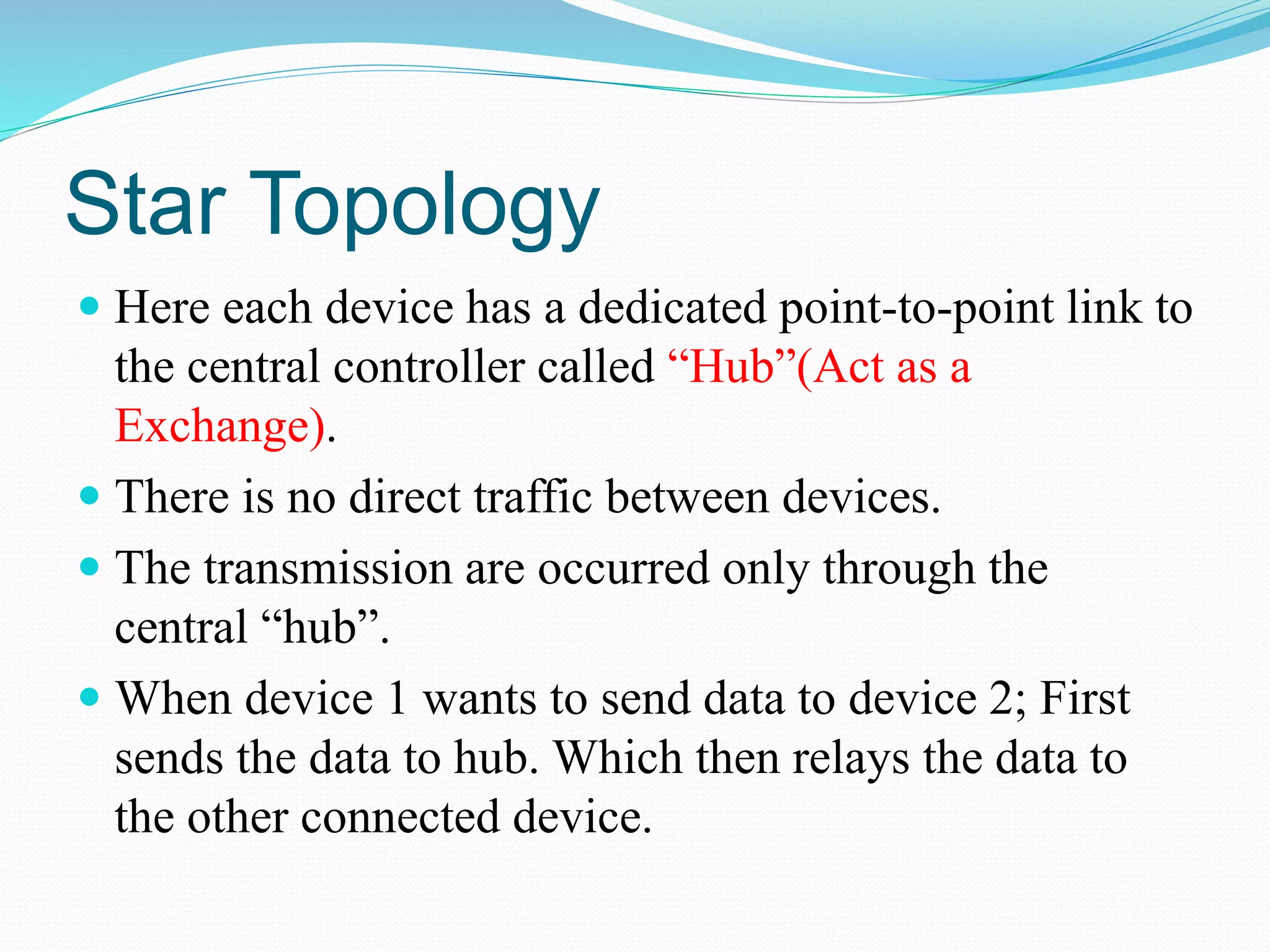 Star Topology
 Here each device has a dedicated point-to-point link to
the central controller called “Hub”(Act as a
Exchange).
 There is no direct traffic between devices.
 The transmission are occurred only through the
central “hub”.
 When device 1 wants to send data to device 2; First
sends the data to hub. Which then relays the data to
the other connected device.
 