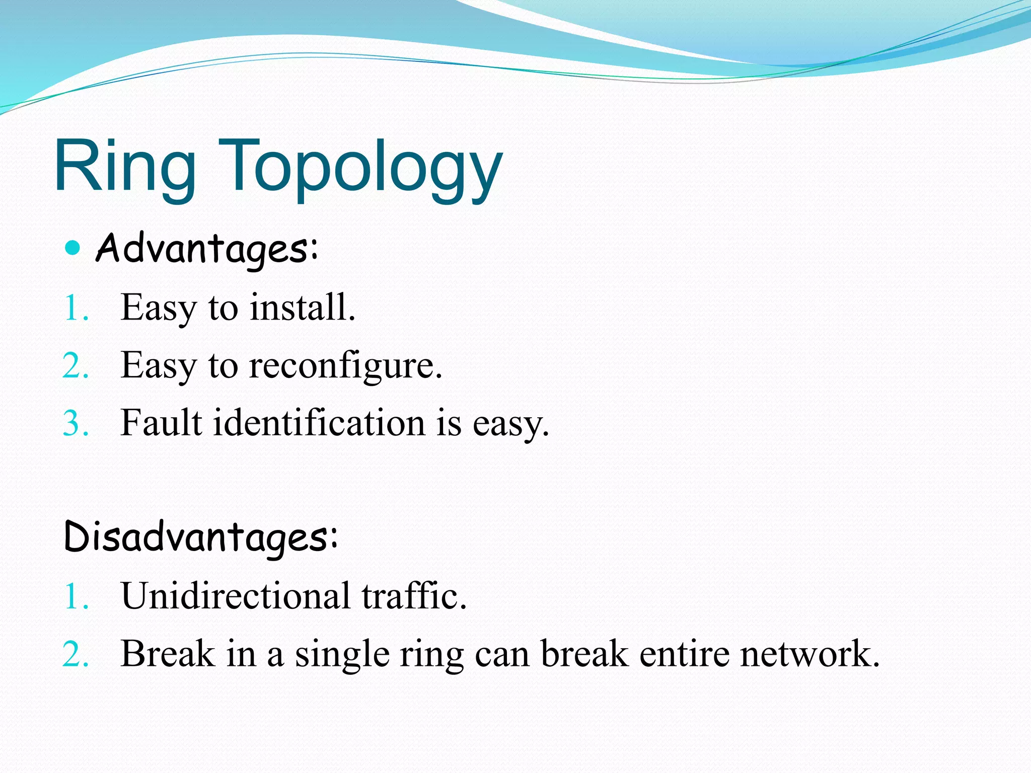Ring Topology
 Advantages:
1. Easy to install.
2. Easy to reconfigure.
3. Fault identification is easy.
Disadvantages:
1. Unidirectional traffic.
2. Break in a single ring can break entire network.
 