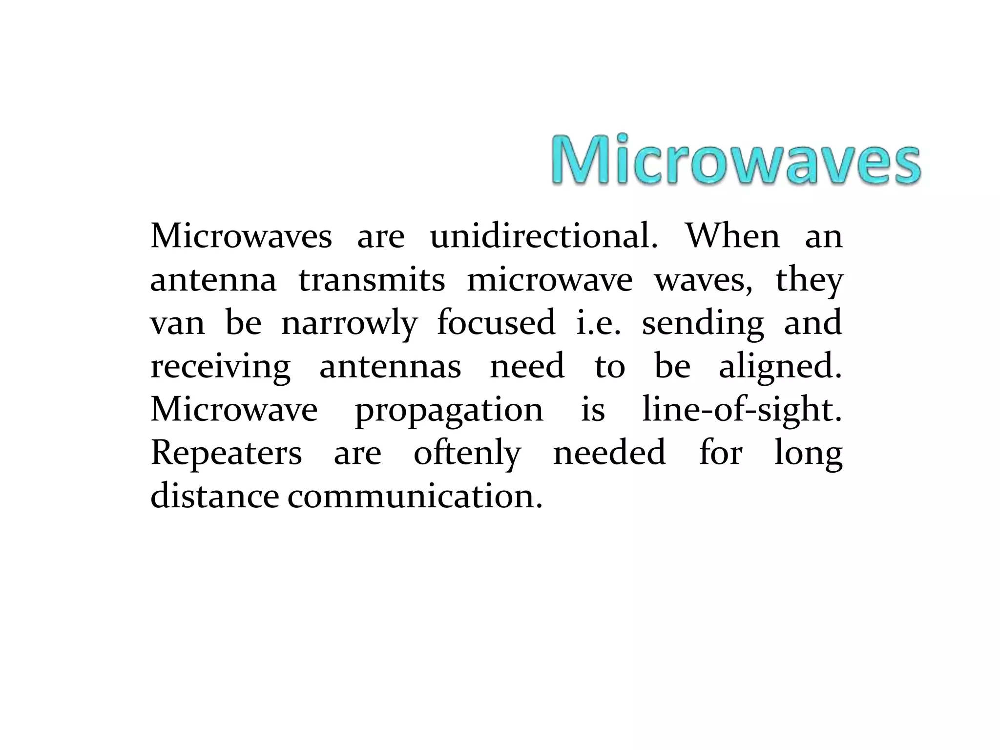 Microwaves are unidirectional. When an
antenna transmits microwave waves, they
van be narrowly focused i.e. sending and
receiving antennas need to be aligned.
Microwave propagation is line-of-sight.
Repeaters are oftenly needed for long
distance communication.
 