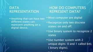 DATA
REPRESENTATION
• Anything that can have two
different states can
represent anything on a
digital device.
• Most computer are digital
• Recognize only two discrete
states: on and off.
• Use binary system to recognize 2
states
• Use number system with 2
unique digits: 0 and 1 called bits
( binary digits).
HOW DO COMPUTERS
REPRESENT DATA?
 