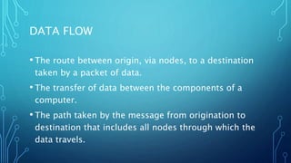 DATA FLOW
• The route between origin, via nodes, to a destination
taken by a packet of data.
• The transfer of data between the components of a
computer.
• The path taken by the message from origination to
destination that includes all nodes through which the
data travels.
 