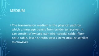 MEDIUM
• The transmission medium is the physical path by
which a message travels from sender to receiver. It
can consist of twisted pair wire, coaxial cable, fiber-
optic cable, laser or radio waves (terrestrial or satellite
microwave).
 