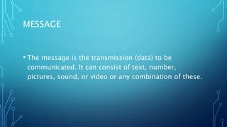 MESSAGE
• The message is the transmission (data) to be
communicated. It can consist of text, number,
pictures, sound, or video or any combination of these.
 