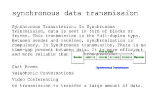 synchronous data transmission
Synchronous Transmission: In Synchronous
Transmission, data is sent in form of blocks or
frames. This transmission is the full-duplex type.
Between sender and receiver, synchronization is
compulsory. In Synchronous transmission, There is no
time-gap present between data. It is more efficient
and more reliable than asynchronoExample:
Chat Rooms
Telephonic Conversations
Video Conferencing
us transmission to transfer a large amount of data.
 