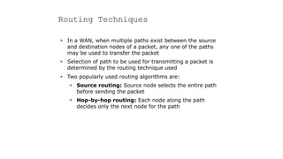 Routing Techniques
 In a WAN, when multiple paths exist between the source
and destination nodes of a packet, any one of the paths
may be used to transfer the packet
 Selection of path to be used for transmitting a packet is
determined by the routing technique used
 Two popularly used routing algorithms are:
 Source routing: Source node selects the entire path
before sending the packet
 Hop-by-hop routing: Each node along the path
decides only the next node for the path
 