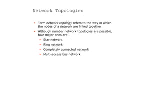 Network Topologies
 Term network topology refers to the way in which
the nodes of a network are linked together
 Although number network topologies are possible,
four major ones are:
 Star network
 Ring network
 Completely connected network
 Multi-access bus network
 