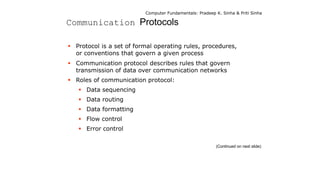 Computer Fundamentals: Pradeep K. Sinha & Priti Sinha
Communication Protocols
 Protocol is a set of formal operating rules, procedures,
or conventions that govern a given process
 Communication protocol describes rules that govern
transmission of data over communication networks
 Roles of communication protocol:
 Data sequencing
 Data routing
 Data formatting
 Flow control
 Error control
(Continued on next slide)
 