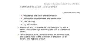Computer Fundamentals: Pradeep K. Sinha & Priti Sinha
Communication Protocols
(Continued from previous slide)
 Precedence and order of transmission
 Connection establishment and termination
 Data security
 Log information.
 Communication protocols are normally split up into a
series of modules logically composed of a succession of
layers.
 Terms protocol suite, protocol family, or protocol stack
are used to refer to the collection of protocols (of all
layers) of a network system
 