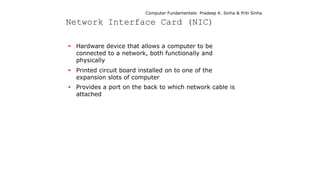 Computer Fundamentals: Pradeep K. Sinha & Priti Sinha
Network Interface Card (NIC)
 Hardware device that allows a computer to be
connected to a network, both functionally and
physically
 Printed circuit board installed on to one of the
expansion slots of computer
 Provides a port on the back to which network cable is
attached
 
