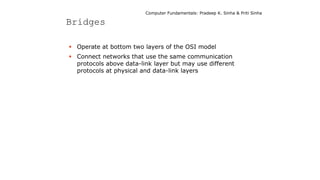 Computer Fundamentals: Pradeep K. Sinha & Priti Sinha
Bridges
 Operate at bottom two layers of the OSI model
 Connect networks that use the same communication
protocols above data-link layer but may use different
protocols at physical and data-link layers
 