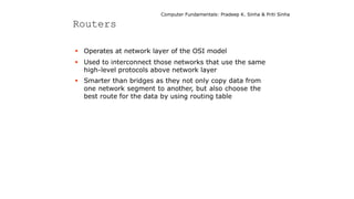 Computer Fundamentals: Pradeep K. Sinha & Priti Sinha
Routers
 Operates at network layer of the OSI model
 Used to interconnect those networks that use the same
high-level protocols above network layer
 Smarter than bridges as they not only copy data from
one network segment to another, but also choose the
best route for the data by using routing table
 