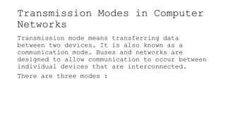 Transmission Modes in Computer
Networks
Transmission mode means transferring data
between two devices. It is also known as a
communication mode. Buses and networks are
designed to allow communication to occur between
individual devices that are interconnected.
There are three modes :
 