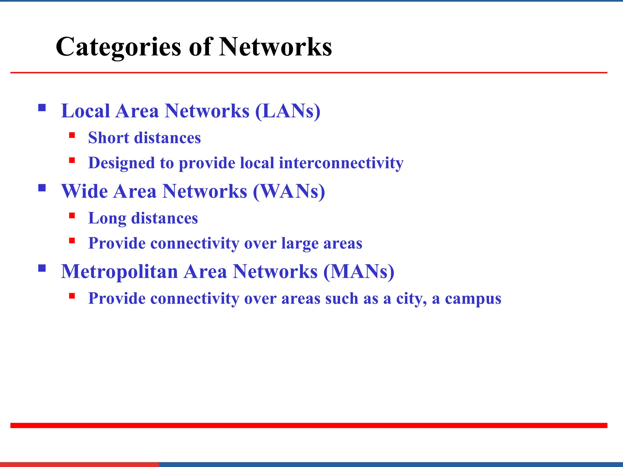 Categories of Networks
 Local Area Networks (LANs)
 Short distances
 Designed to provide local interconnectivity
 Wide Area Networks (WANs)
 Long distances
 Provide connectivity over large areas
 Metropolitan Area Networks (MANs)
 Provide connectivity over areas such as a city, a campus
 