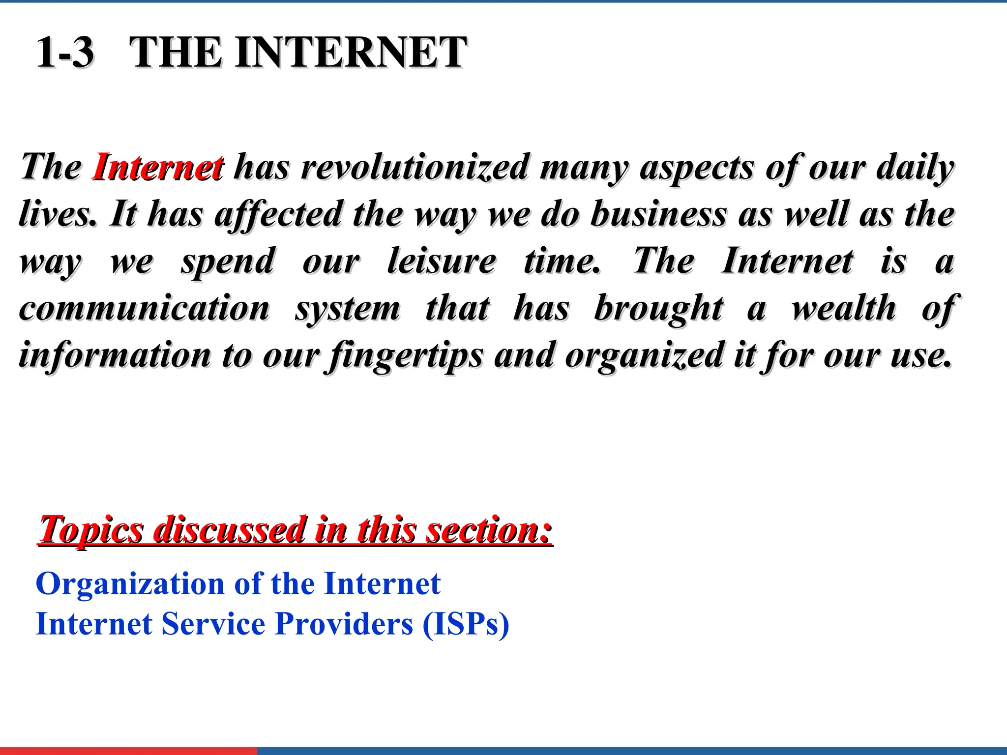 1-3 THE INTERNET
1-3 THE INTERNET
The
The Internet
Internet has revolutionized many aspects of our daily
has revolutionized many aspects of our daily
lives. It has affected the way we do business as well as the
lives. It has affected the way we do business as well as the
way we spend our leisure time. The Internet is a
way we spend our leisure time. The Internet is a
communication system that has brought a wealth of
communication system that has brought a wealth of
information to our fingertips and organized it for our use.
information to our fingertips and organized it for our use.
Organization of the Internet
Internet Service Providers (ISPs)
Topics discussed in this section:
Topics discussed in this section:
 