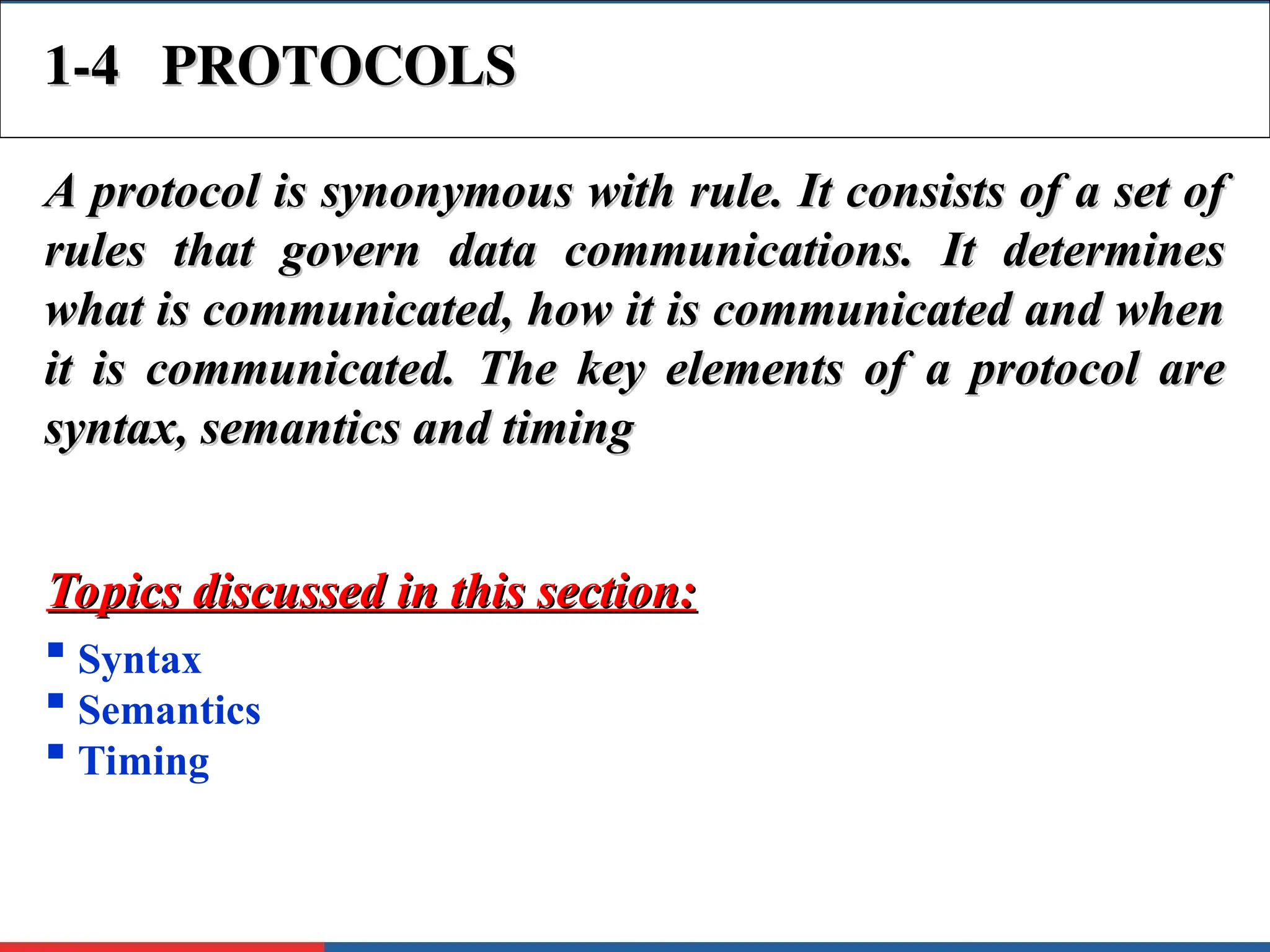 1-4 PROTOCOLS
1-4 PROTOCOLS
A protocol is synonymous with rule. It consists of a set of
A protocol is synonymous with rule. It consists of a set of
rules that govern data communications. It determines
rules that govern data communications. It determines
what is communicated, how it is communicated and when
what is communicated, how it is communicated and when
it is communicated. The key elements of a protocol are
it is communicated. The key elements of a protocol are
syntax, semantics and timing
syntax, semantics and timing
 Syntax
 Semantics
 Timing
Topics discussed in this section:
Topics discussed in this section:
 