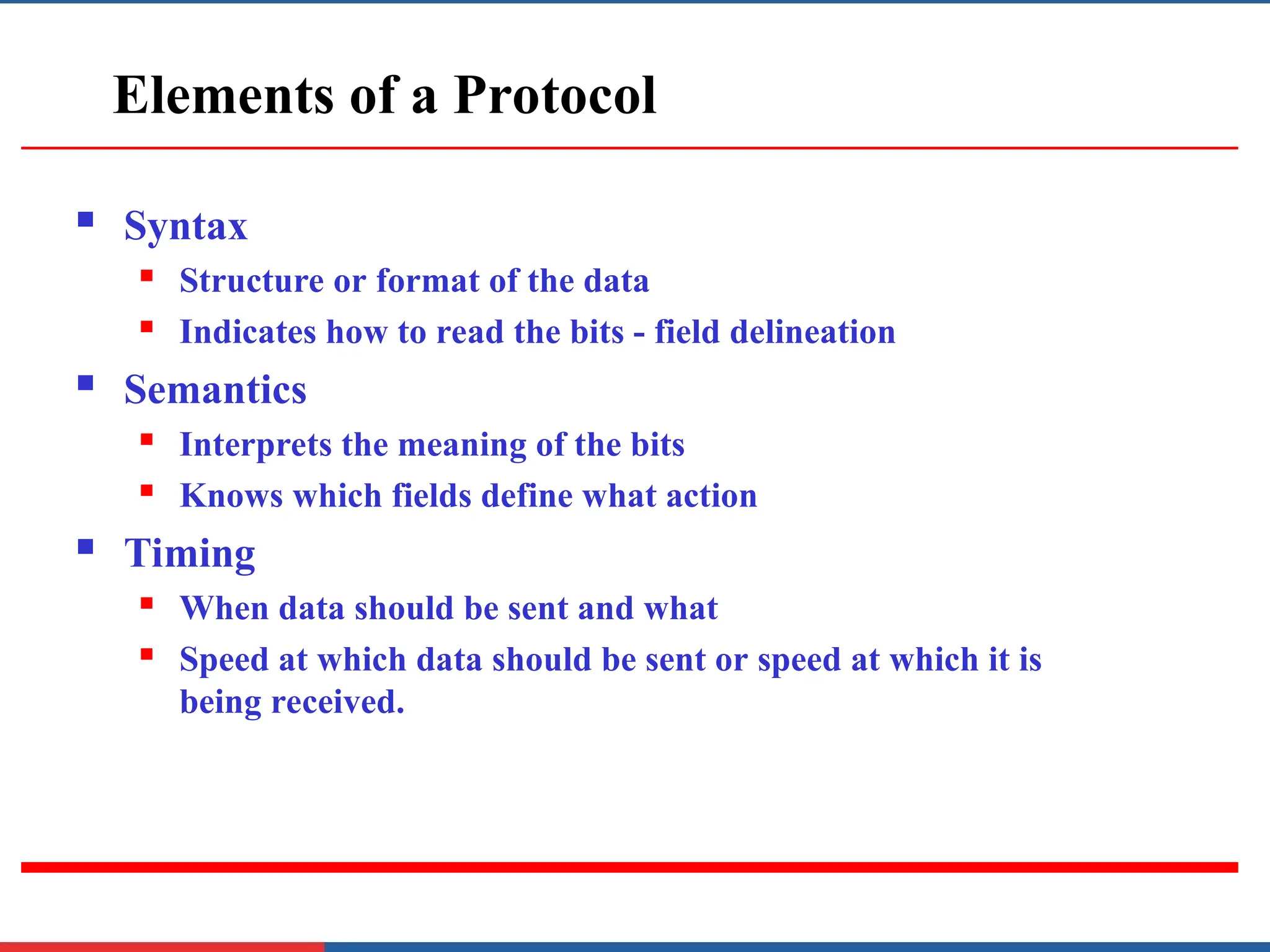 Elements of a Protocol
 Syntax
 Structure or format of the data
 Indicates how to read the bits - field delineation
 Semantics
 Interprets the meaning of the bits
 Knows which fields define what action
 Timing
 When data should be sent and what
 Speed at which data should be sent or speed at which it is
being received.
 