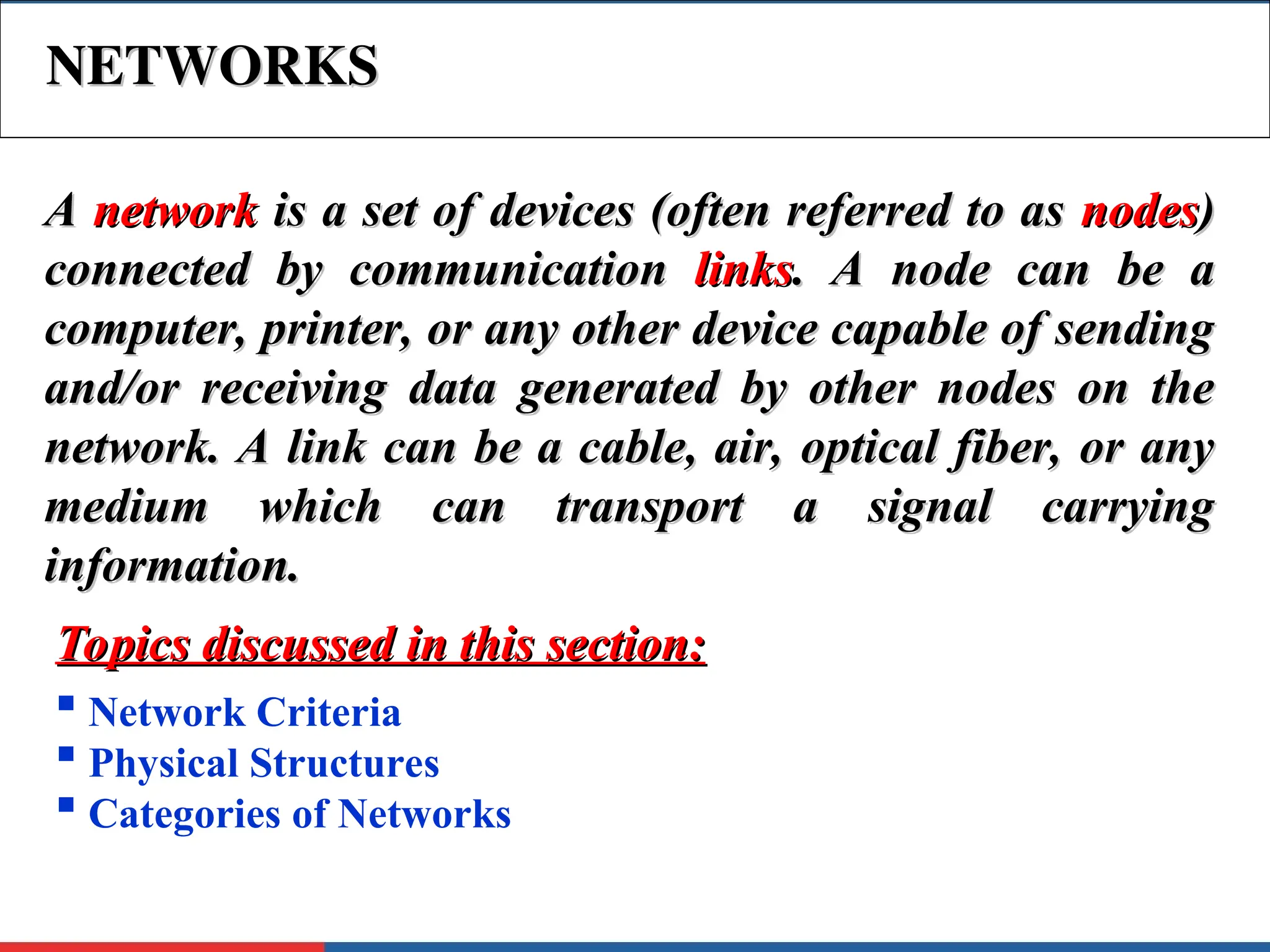 NETWORKS
NETWORKS
A
A network
network is a set of devices (often referred to as
is a set of devices (often referred to as nodes
nodes)
)
connected by communication
connected by communication links
links. A node can be a
. A node can be a
computer, printer, or any other device capable of sending
computer, printer, or any other device capable of sending
and/or receiving data generated by other nodes on the
and/or receiving data generated by other nodes on the
network. A link can be a cable, air, optical fiber, or any
network. A link can be a cable, air, optical fiber, or any
medium which can transport a signal carrying
medium which can transport a signal carrying
information.
information.
 Network Criteria
 Physical Structures
 Categories of Networks
Topics discussed in this section:
Topics discussed in this section:
 