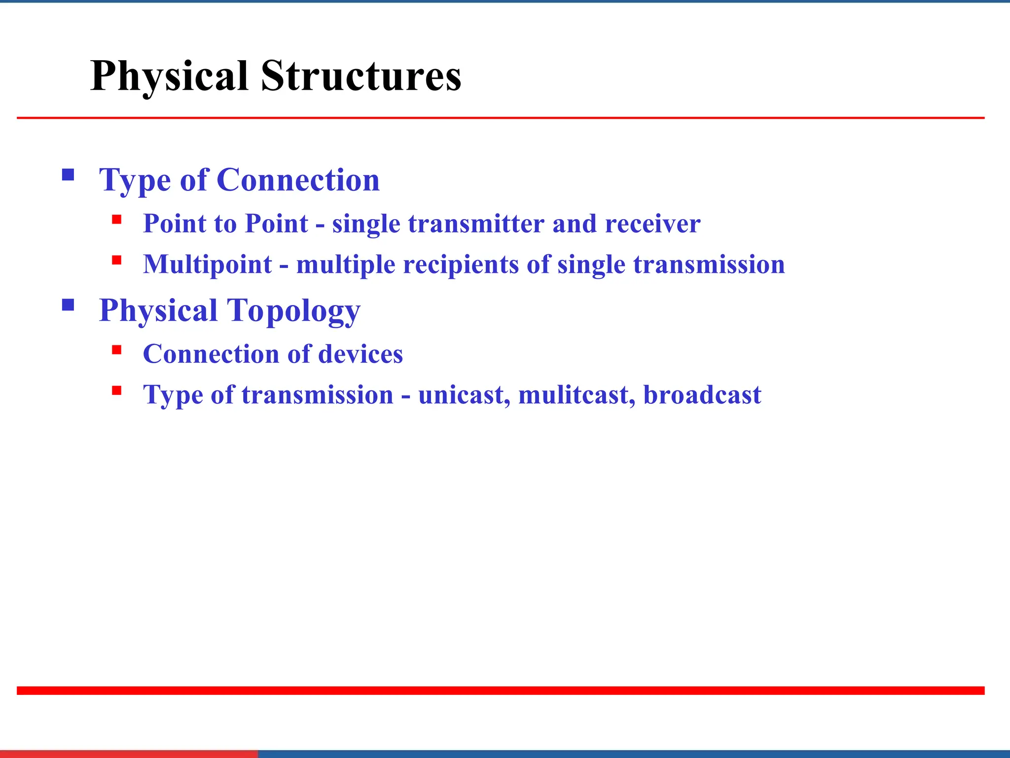 Physical Structures
 Type of Connection
 Point to Point - single transmitter and receiver
 Multipoint - multiple recipients of single transmission
 Physical Topology
 Connection of devices
 Type of transmission - unicast, mulitcast, broadcast
 