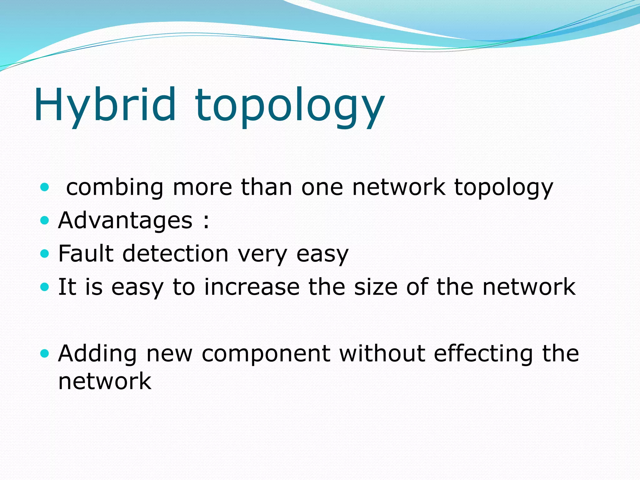 Hybrid topology
 combing more than one network topology
 Advantages :
 Fault detection very easy
 It is easy to increase the size of the network
 Adding new component without effecting the
network
 