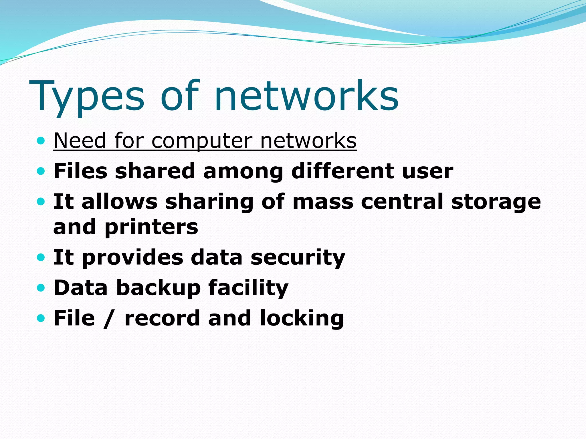 Types of networks
 Need for computer networks
 Files shared among different user
 It allows sharing of mass central storage
and printers
 It provides data security
 Data backup facility
 File / record and locking
 