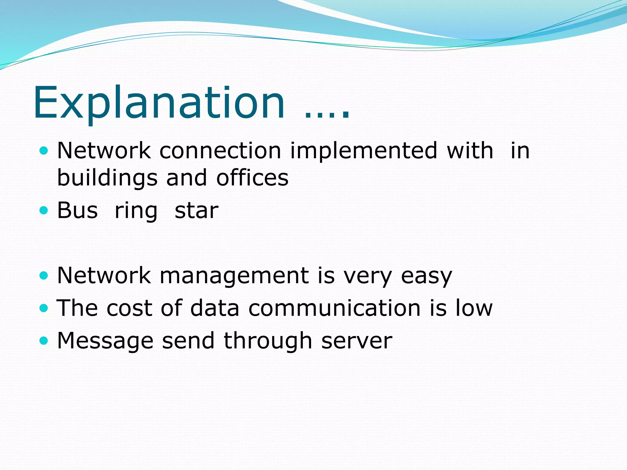 Explanation ….
 Network connection implemented with in
buildings and offices
 Bus ring star
 Network management is very easy
 The cost of data communication is low
 Message send through server
 