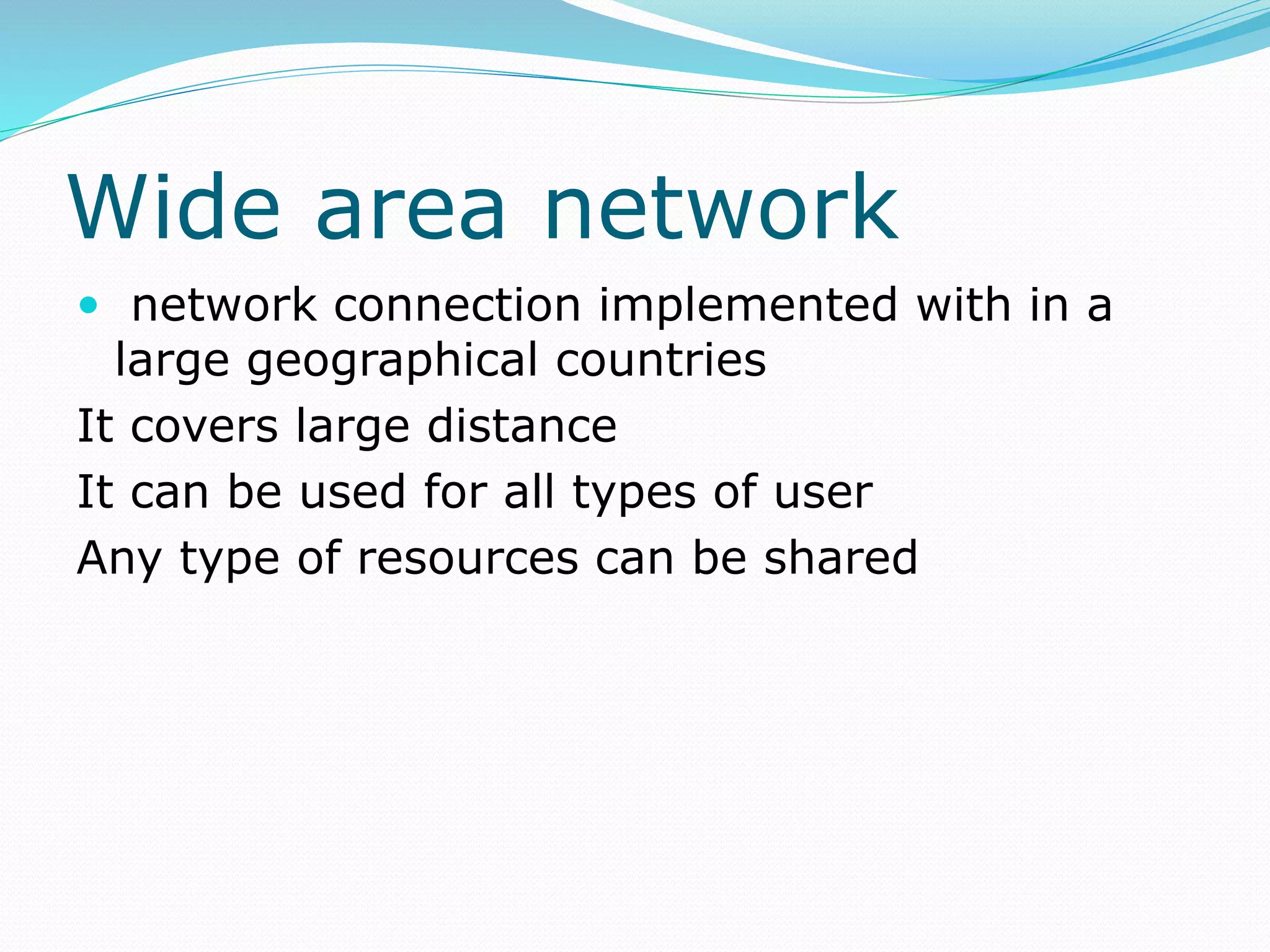 Wide area network
 network connection implemented with in a
large geographical countries
It covers large distance
It can be used for all types of user
Any type of resources can be shared
 