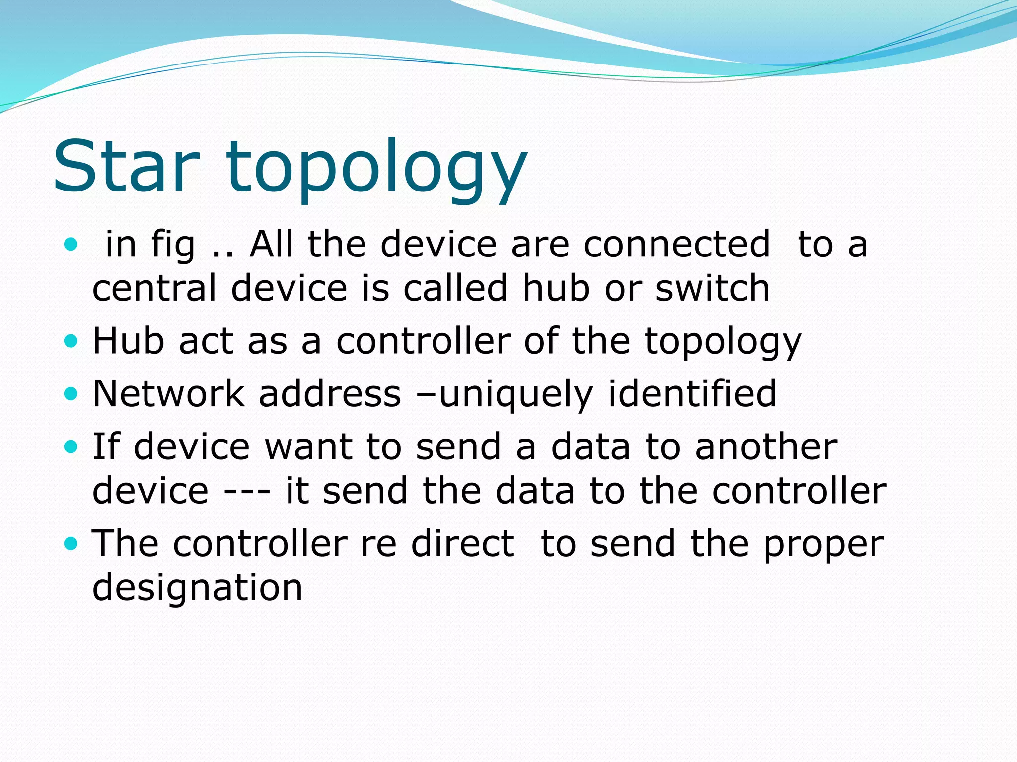 Star topology
 in fig .. All the device are connected to a
central device is called hub or switch
 Hub act as a controller of the topology
 Network address –uniquely identified
 If device want to send a data to another
device --- it send the data to the controller
 The controller re direct to send the proper
designation
 