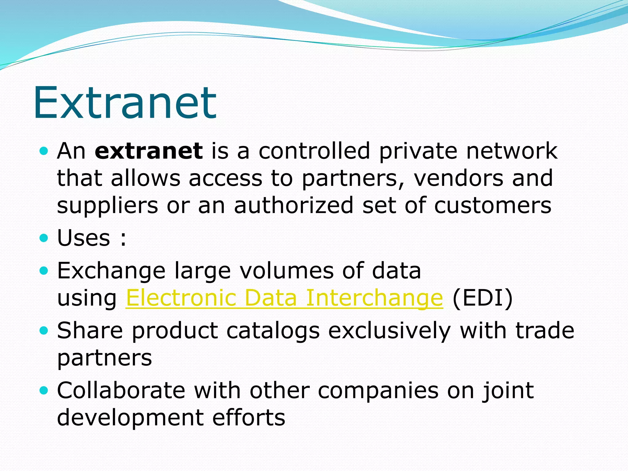 Extranet
 An extranet is a controlled private network
that allows access to partners, vendors and
suppliers or an authorized set of customers
 Uses :
 Exchange large volumes of data
using Electronic Data Interchange (EDI)
 Share product catalogs exclusively with trade
partners
 Collaborate with other companies on joint
development efforts
 