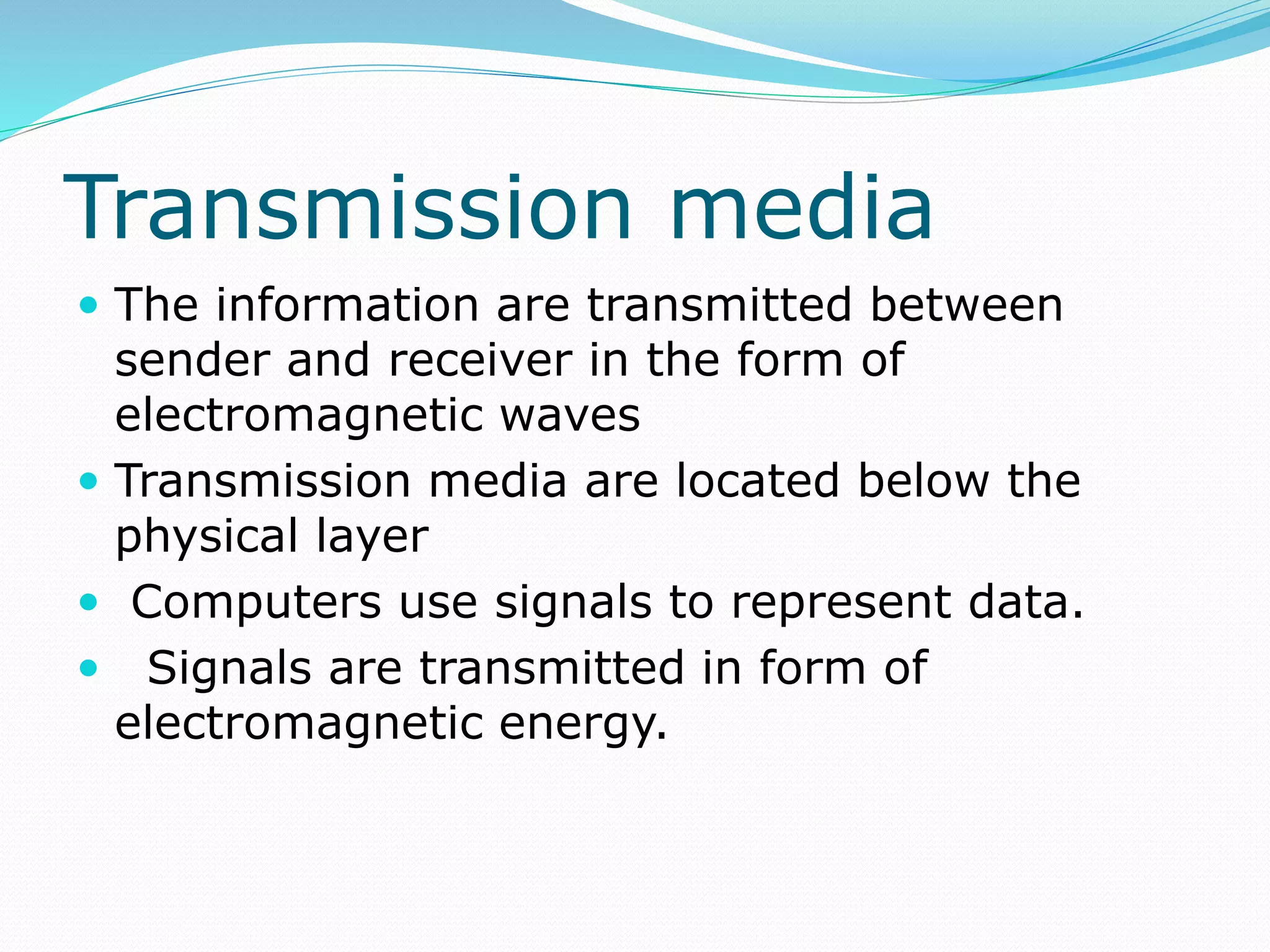 Transmission media
 The information are transmitted between
sender and receiver in the form of
electromagnetic waves
 Transmission media are located below the
physical layer
 Computers use signals to represent data.
 Signals are transmitted in form of
electromagnetic energy.
 