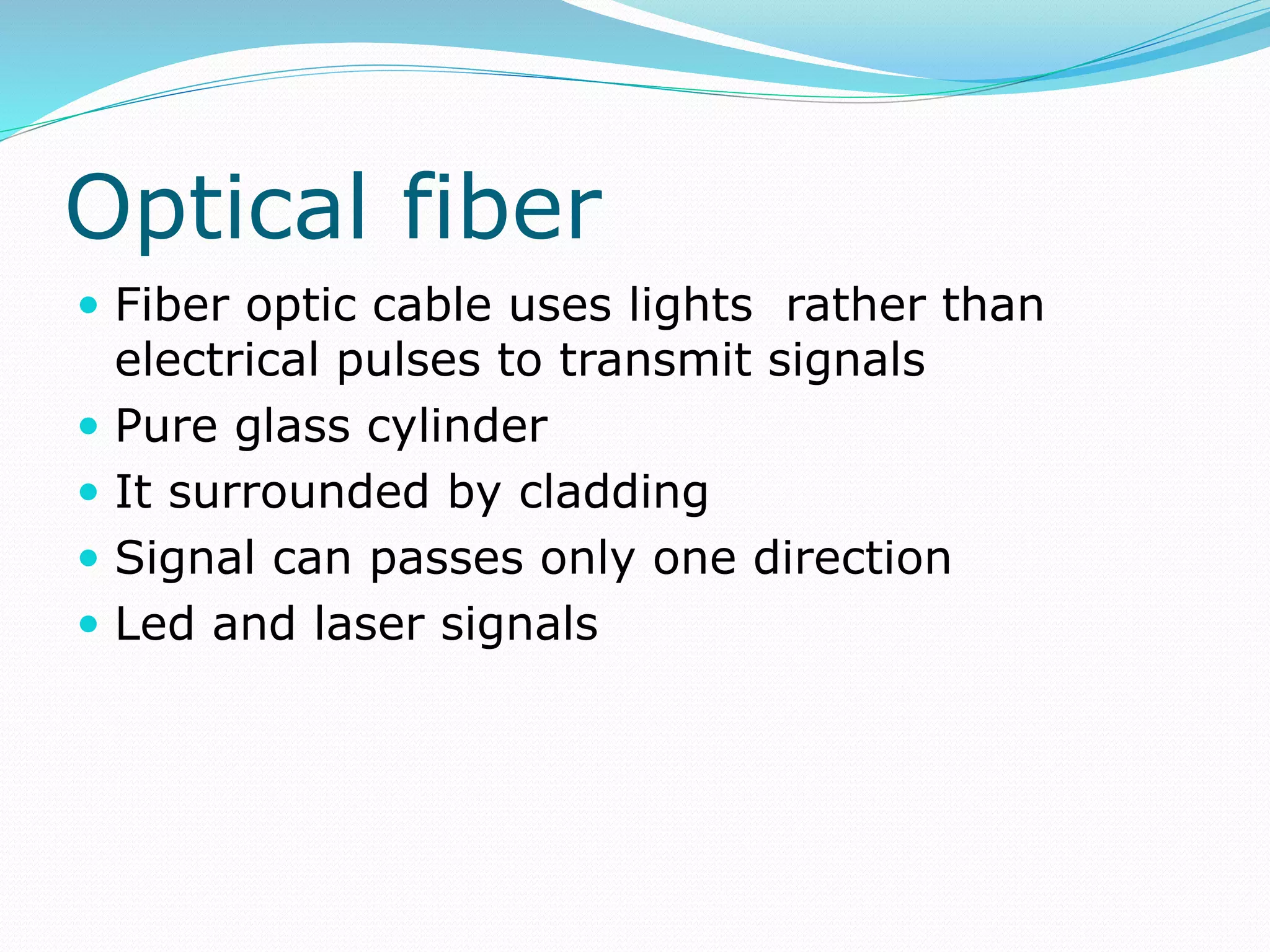 Optical fiber
 Fiber optic cable uses lights rather than
electrical pulses to transmit signals
 Pure glass cylinder
 It surrounded by cladding
 Signal can passes only one direction
 Led and laser signals
 