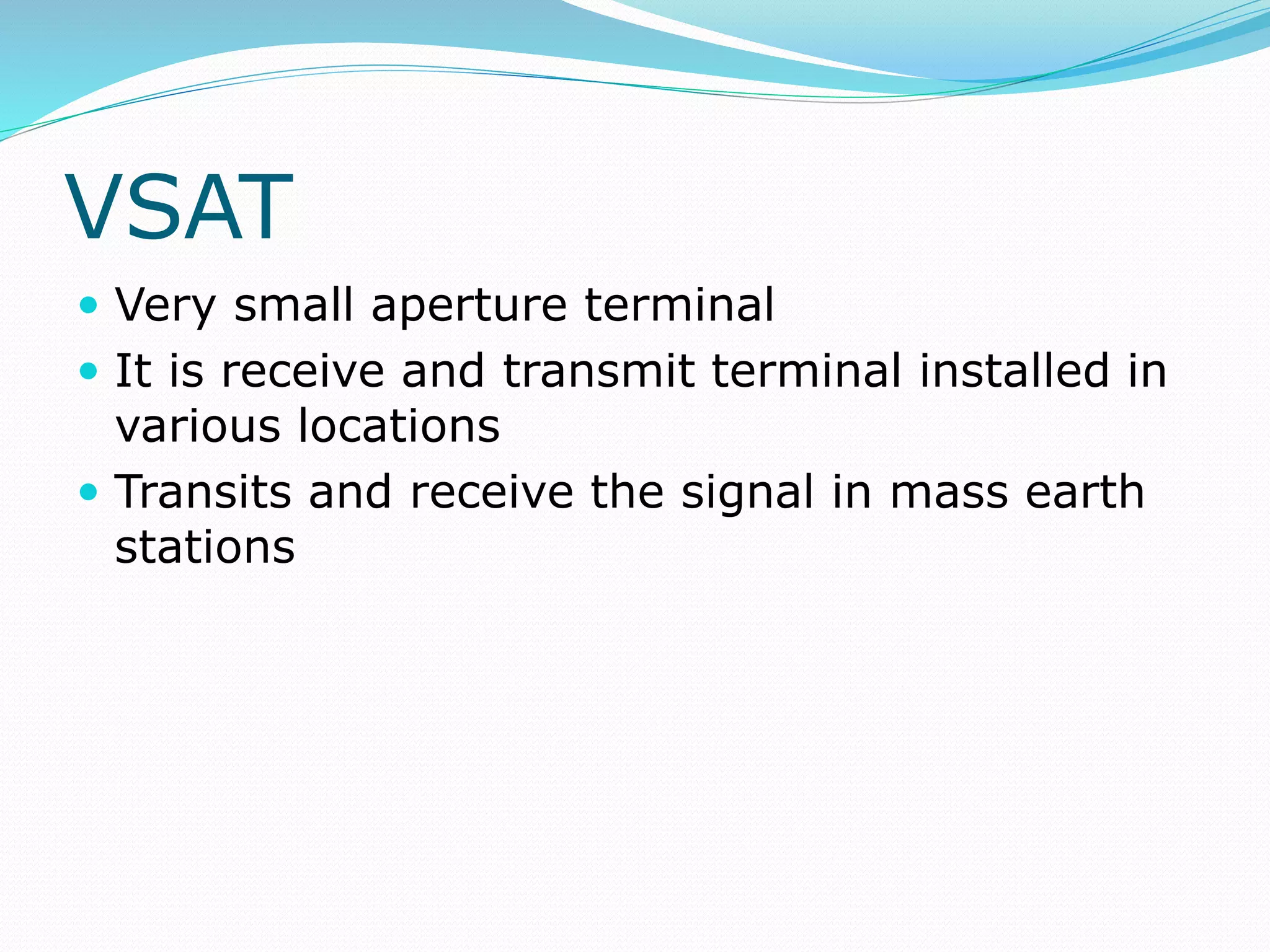 VSAT
 Very small aperture terminal
 It is receive and transmit terminal installed in
various locations
 Transits and receive the signal in mass earth
stations
 