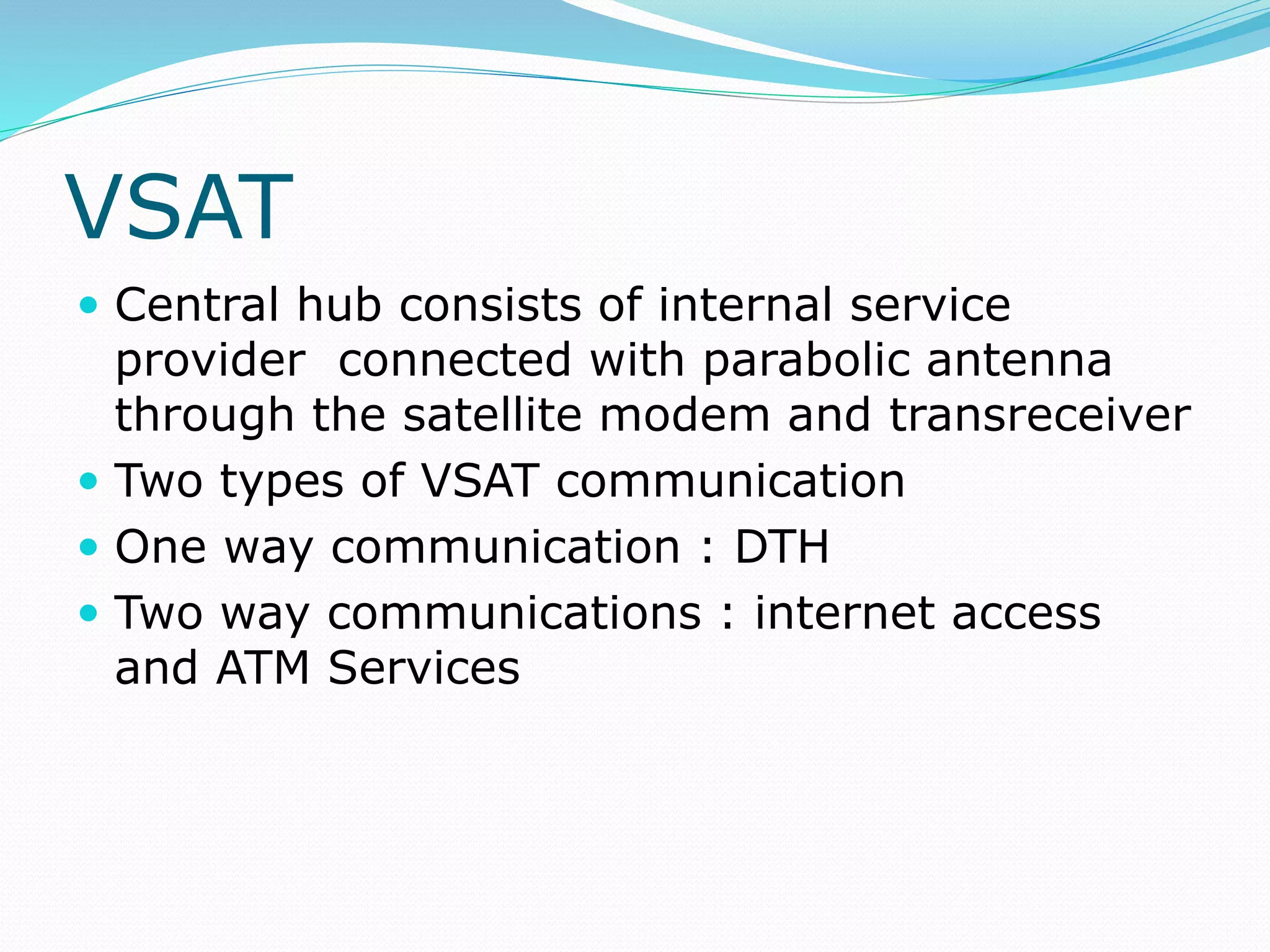 VSAT
 Central hub consists of internal service
provider connected with parabolic antenna
through the satellite modem and transreceiver
 Two types of VSAT communication
 One way communication : DTH
 Two way communications : internet access
and ATM Services
 