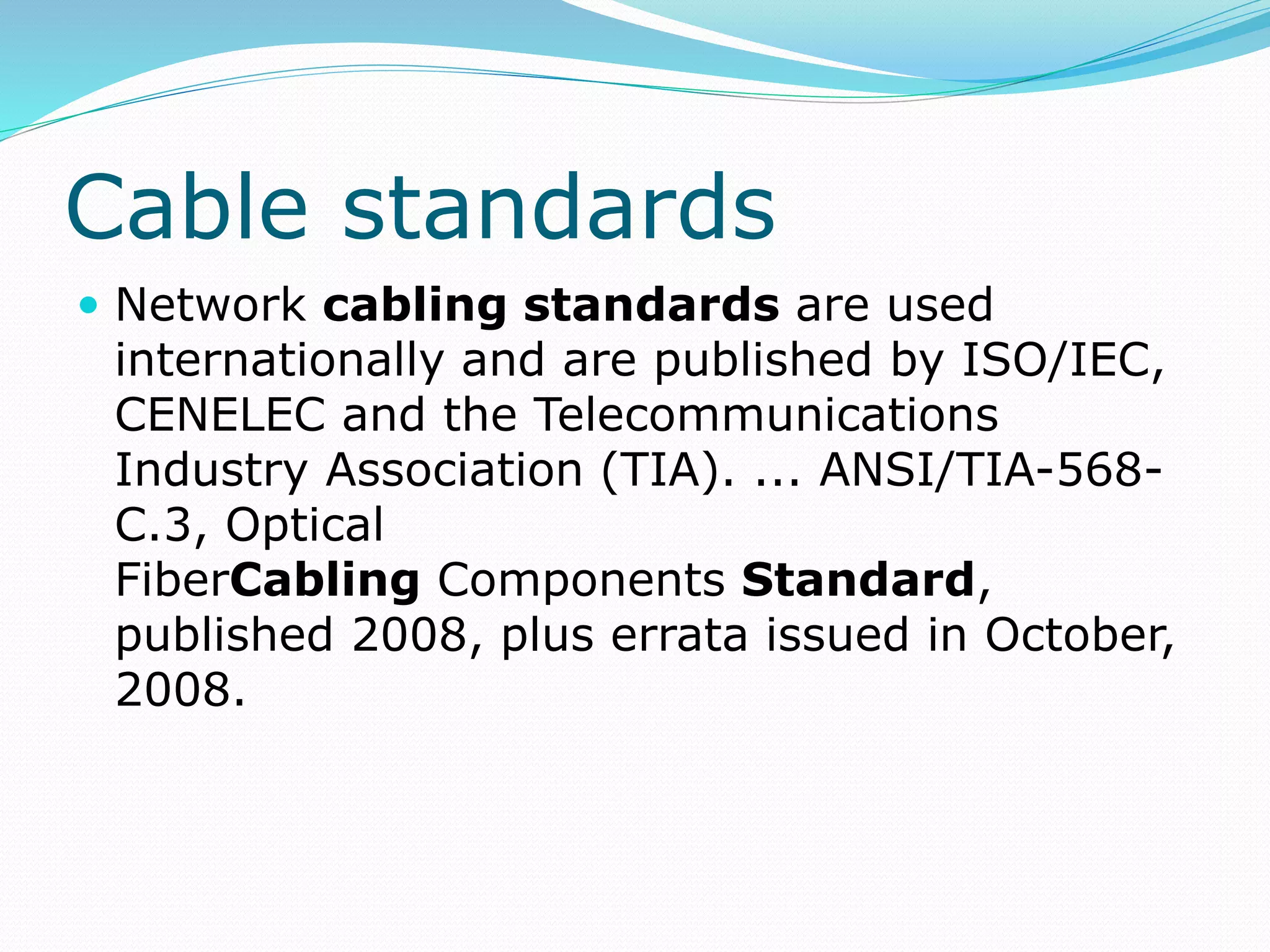 Cable standards
 Network cabling standards are used
internationally and are published by ISO/IEC,
CENELEC and the Telecommunications
Industry Association (TIA). ... ANSI/TIA-568-
C.3, Optical
FiberCabling Components Standard,
published 2008, plus errata issued in October,
2008.
 