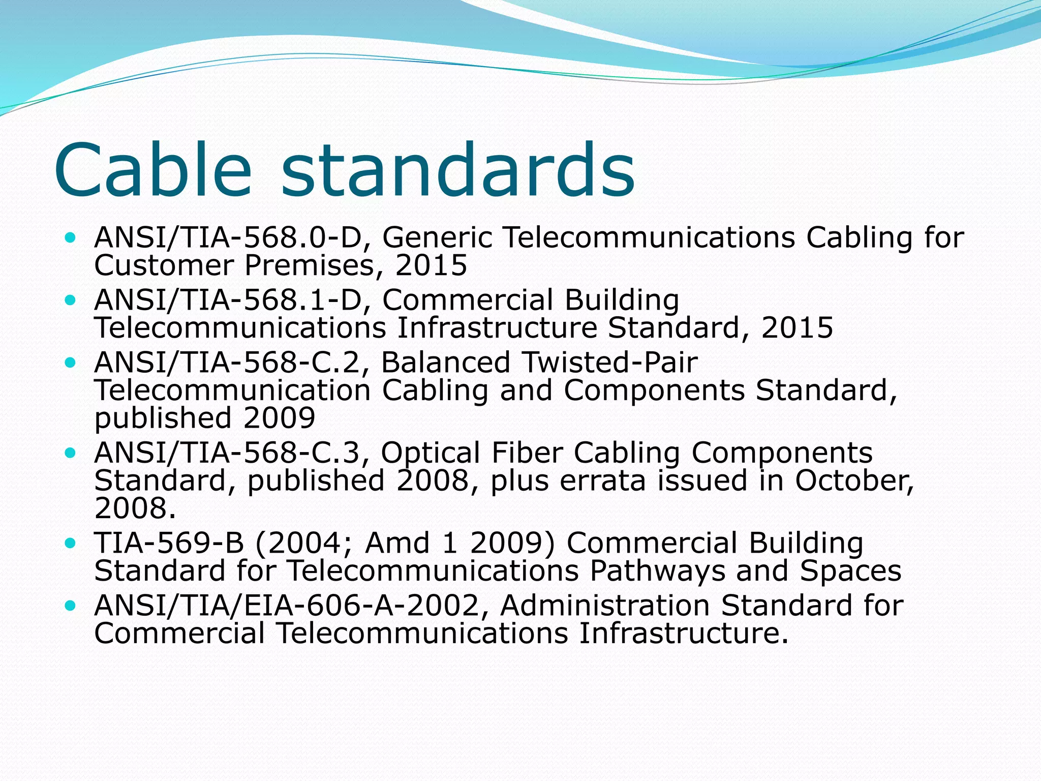 Cable standards
 ANSI/TIA-568.0-D, Generic Telecommunications Cabling for
Customer Premises, 2015
 ANSI/TIA-568.1-D, Commercial Building
Telecommunications Infrastructure Standard, 2015
 ANSI/TIA-568-C.2, Balanced Twisted-Pair
Telecommunication Cabling and Components Standard,
published 2009
 ANSI/TIA-568-C.3, Optical Fiber Cabling Components
Standard, published 2008, plus errata issued in October,
2008.
 TIA-569-B (2004; Amd 1 2009) Commercial Building
Standard for Telecommunications Pathways and Spaces
 ANSI/TIA/EIA-606-A-2002, Administration Standard for
Commercial Telecommunications Infrastructure.
 