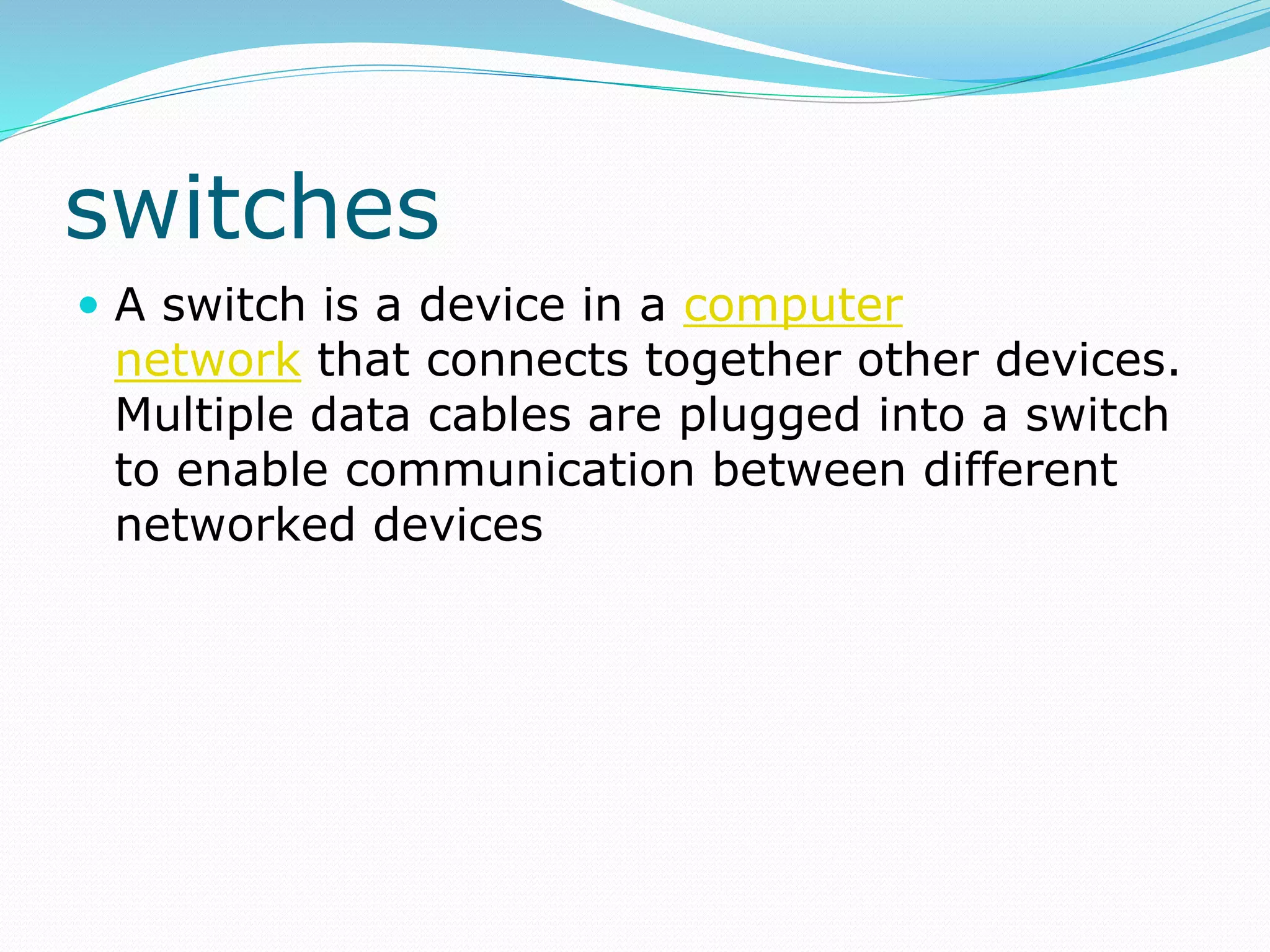 switches
 A switch is a device in a computer
network that connects together other devices.
Multiple data cables are plugged into a switch
to enable communication between different
networked devices
 