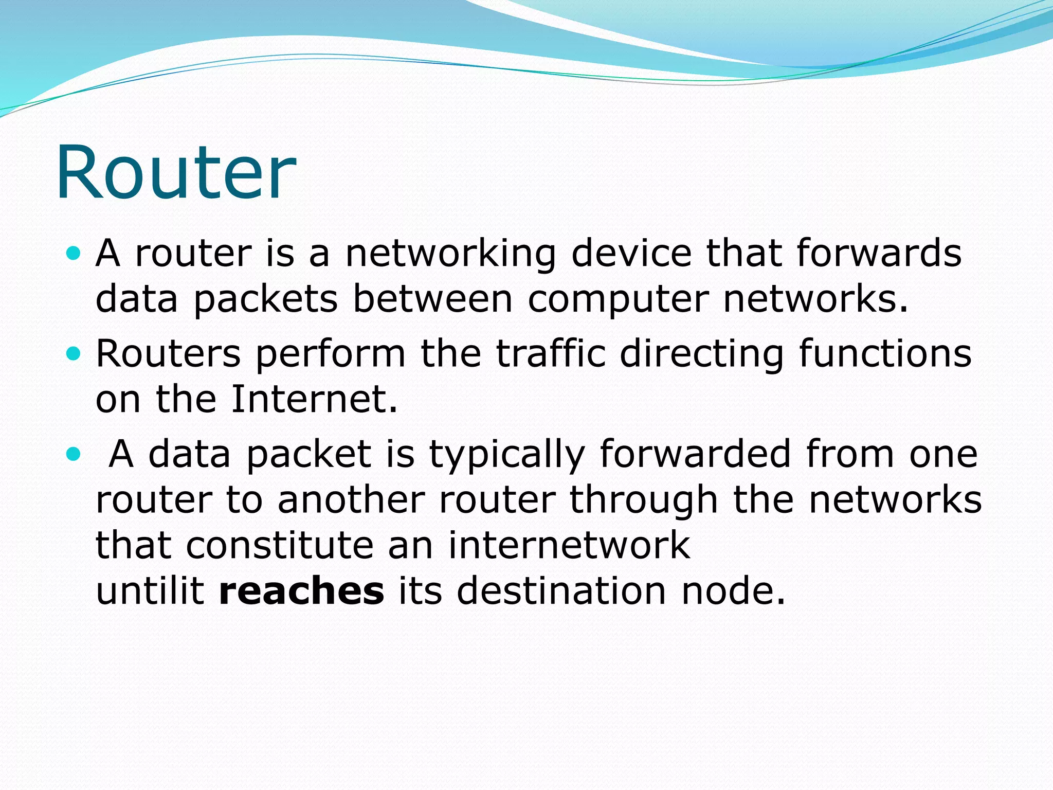 Router
 A router is a networking device that forwards
data packets between computer networks.
 Routers perform the traffic directing functions
on the Internet.
 A data packet is typically forwarded from one
router to another router through the networks
that constitute an internetwork
untilit reaches its destination node.
 