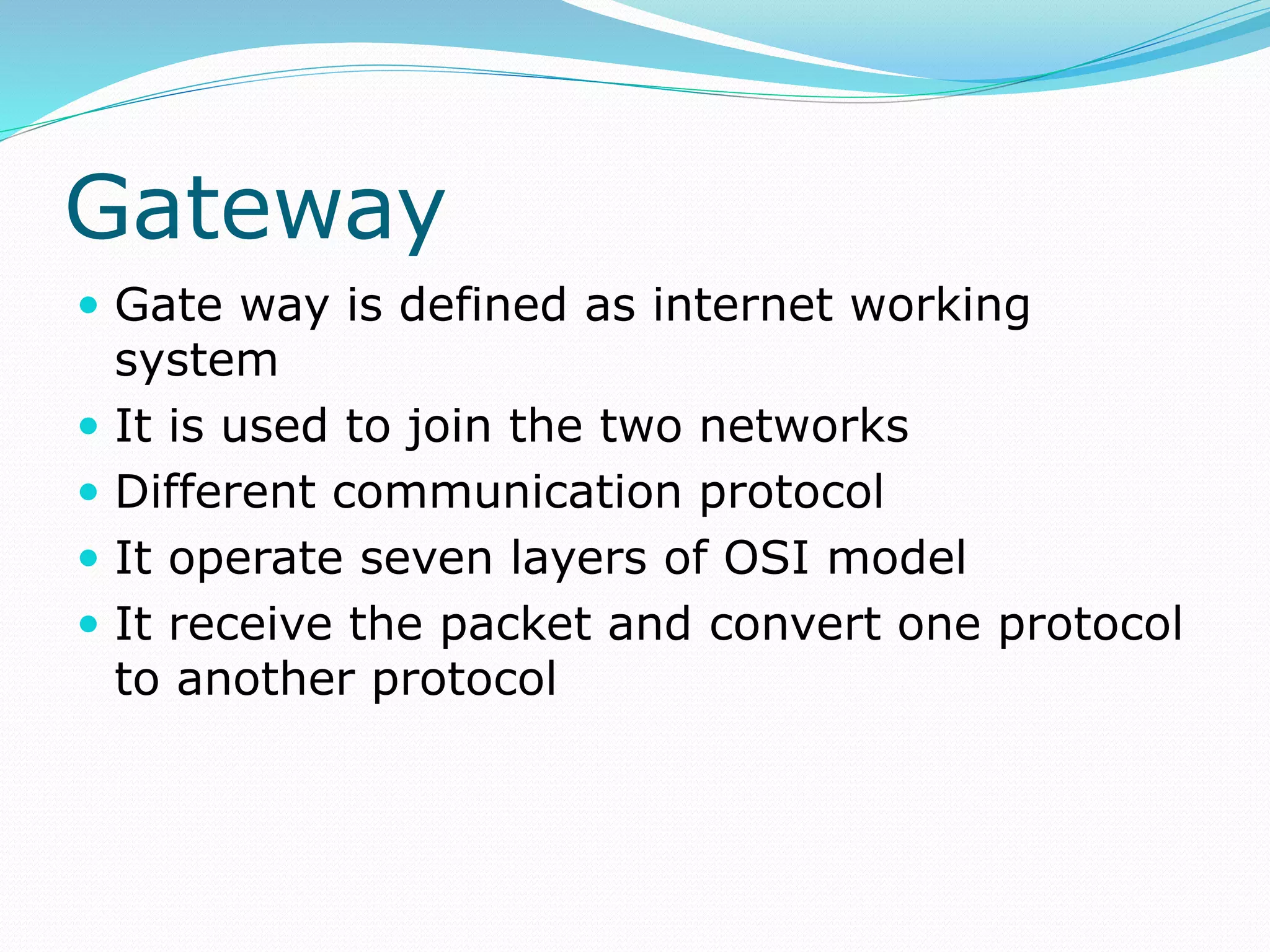 Gateway
 Gate way is defined as internet working
system
 It is used to join the two networks
 Different communication protocol
 It operate seven layers of OSI model
 It receive the packet and convert one protocol
to another protocol
 
