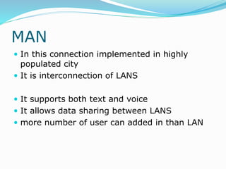 MAN
 In this connection implemented in highly
populated city
 It is interconnection of LANS
 It supports both text and voice
 It allows data sharing between LANS
 more number of user can added in than LAN
 